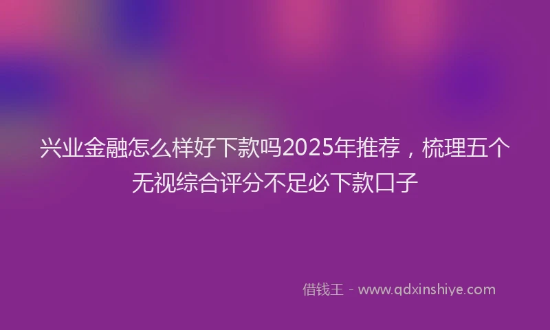 兴业金融怎么样好下款吗2025年推荐，梳理五个无视综合评分不足必下款口子