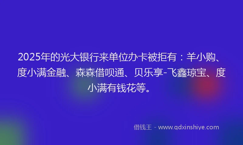 2025年的光大银行来单位办卡被拒有：羊小购、度小满金融、森森借呗通、贝乐享-飞鑫琼宝、度小满有钱花等。