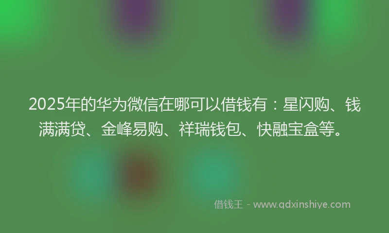 2025年的华为微信在哪可以借钱有：星闪购、钱满满贷、金峰易购、祥瑞钱包、快融宝盒等。