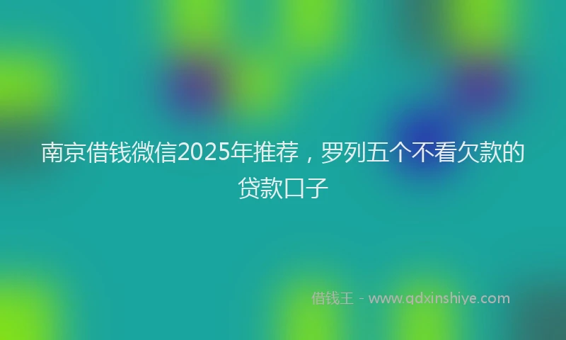 南京借钱微信2025年推荐，罗列五个不看欠款的贷款口子