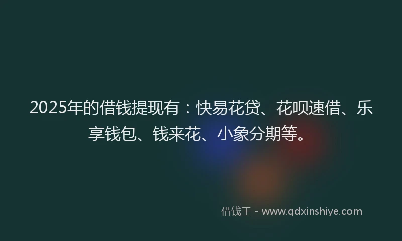 2025年的借钱提现有：快易花贷、花呗速借、乐享钱包、钱来花、小象分期等。