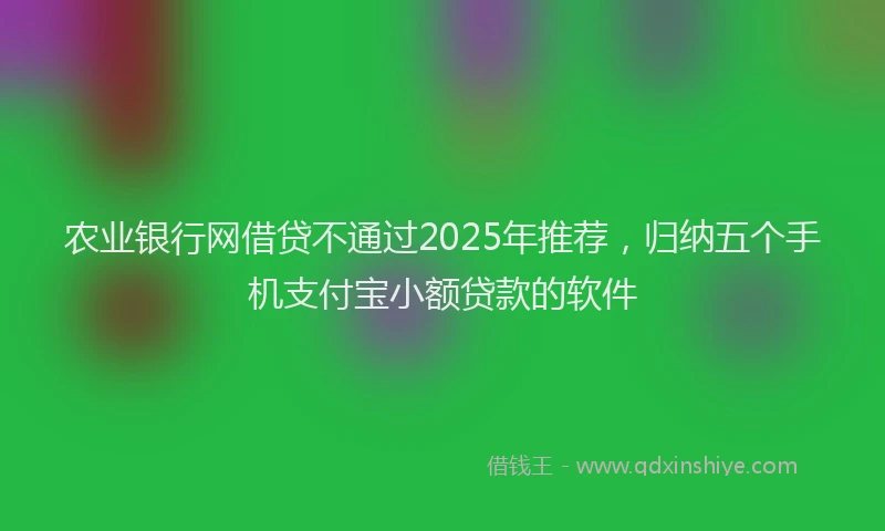 农业银行网借贷不通过2025年推荐，归纳五个手机支付宝小额贷款的软件