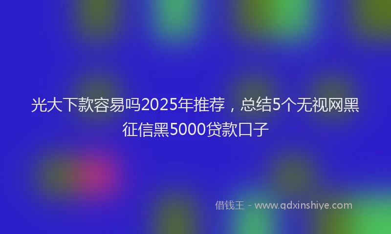 光大下款容易吗2025年推荐，总结5个无视网黑征信黑5000贷款口子