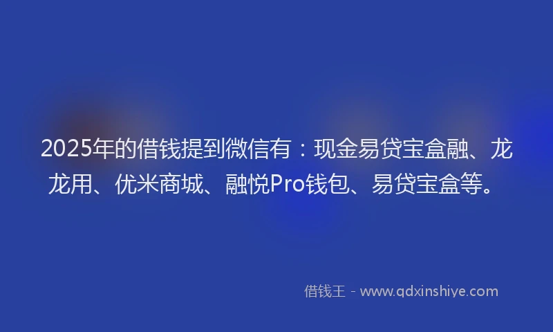 2025年的借钱提到微信有：现金易贷宝盒融、龙龙用、优米商城、融悦Pro钱包、易贷宝盒等。