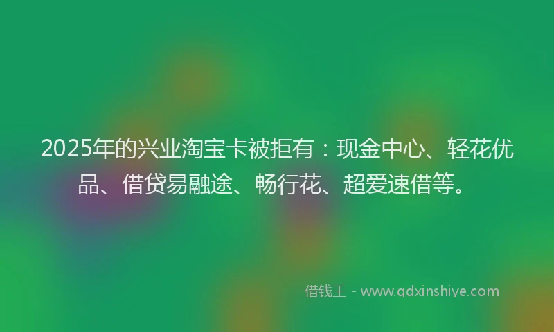 2025年的兴业淘宝卡被拒有：现金中心、轻花优品、借贷易融途、畅行花、超爱速借等。