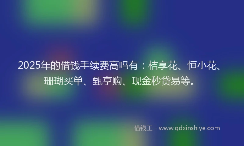 2025年的借钱手续费高吗有：桔享花、恒小花、珊瑚买单、甄享购、现金秒贷易等。
