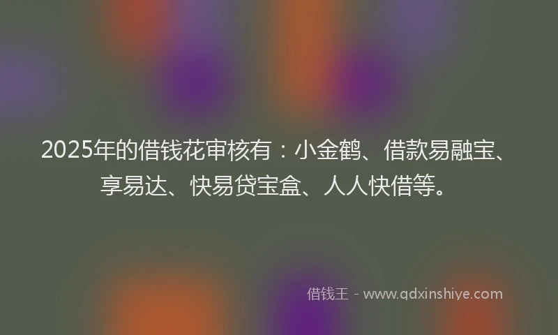 2025年的借钱花审核有：小金鹤、借款易融宝、享易达、快易贷宝盒、人人快借等。