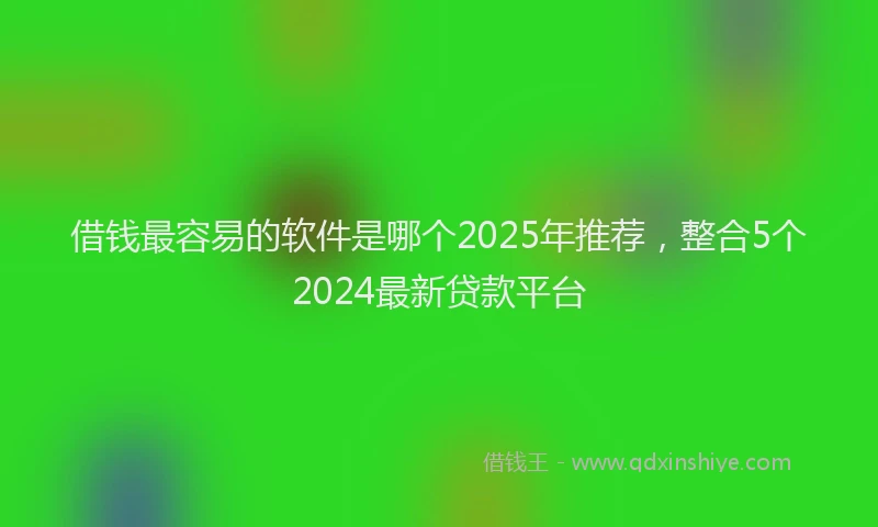借钱最容易的软件是哪个2025年推荐，整合5个2024最新贷款平台