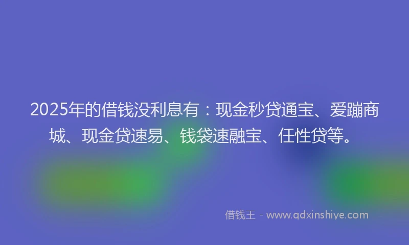 2025年的借钱没利息有：现金秒贷通宝、爱蹦商城、现金贷速易、钱袋速融宝、任性贷等。