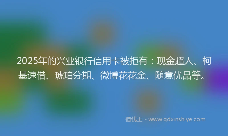2025年的兴业银行信用卡被拒有：现金超人、柯基速借、琥珀分期、微博花花金、随意优品等。