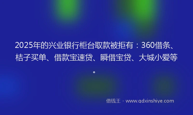 2025年的兴业银行柜台取款被拒有：360借条、桔子买单、借款宝速贷、瞬借宝贷、大城小爱等。