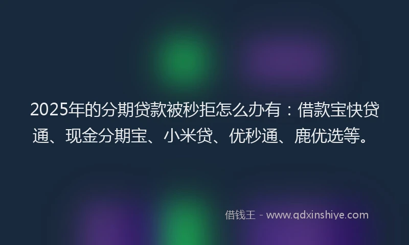 2025年的分期贷款被秒拒怎么办有：借款宝快贷通、现金分期宝、小米贷、优秒通、鹿优选等。