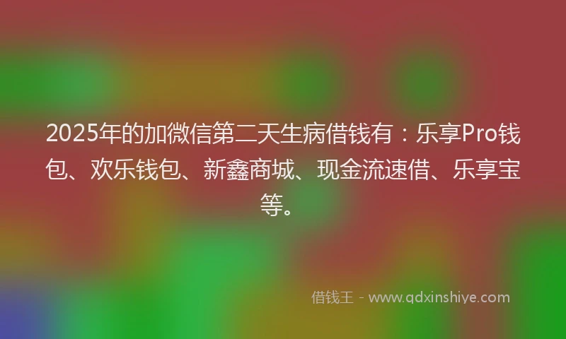 2025年的加微信第二天生病借钱有：乐享Pro钱包、欢乐钱包、新鑫商城、现金流速借、乐享宝等。