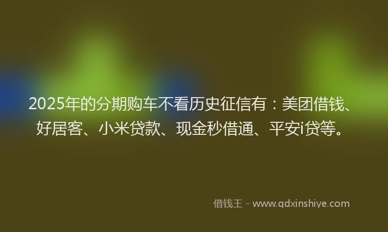 2025年的分期购车不看历史征信有：美团借钱、好居客、小米贷款、现金秒借通、平安i贷等。