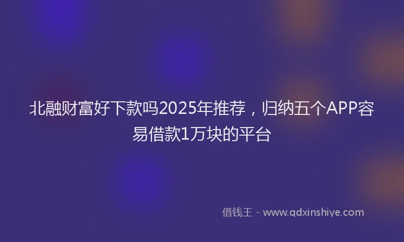 北融财富好下款吗2025年推荐，归纳五个APP容易借款1万块的平台
