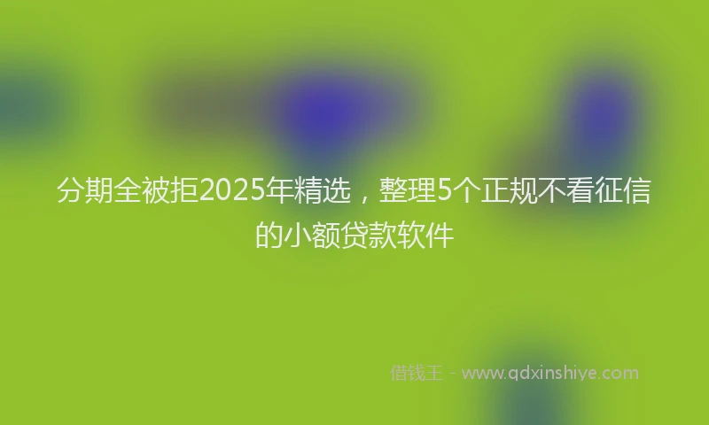 分期全被拒2025年精选，整理5个正规不看征信的小额贷款软件