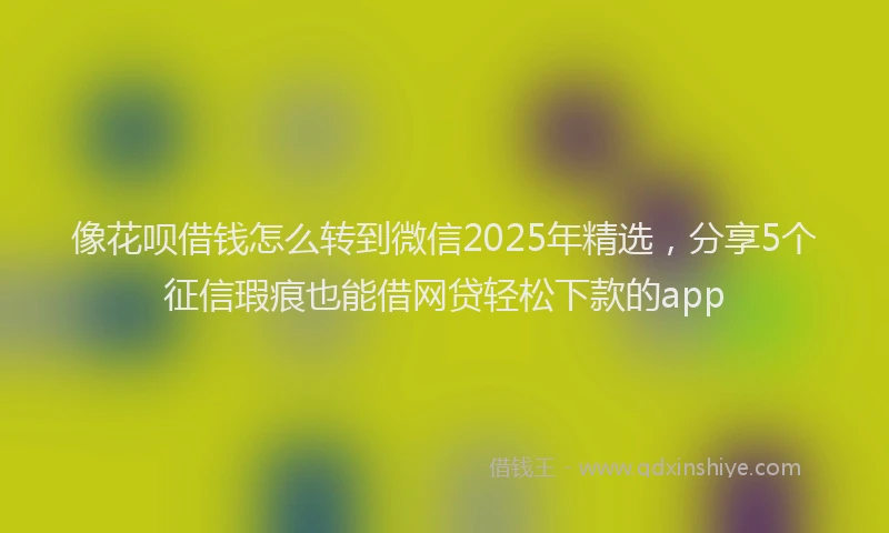 像花呗借钱怎么转到微信2025年精选，分享5个征信瑕疵也能借网贷轻松下款的app