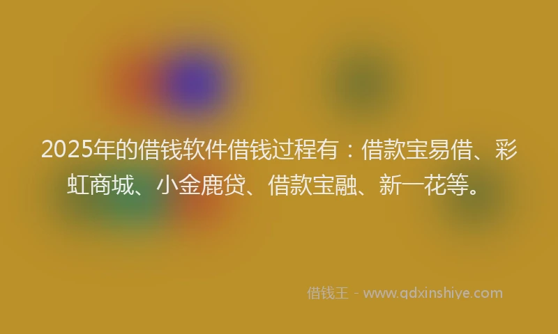 2025年的借钱软件借钱过程有：借款宝易借、彩虹商城、小金鹿贷、借款宝融、新一花等。
