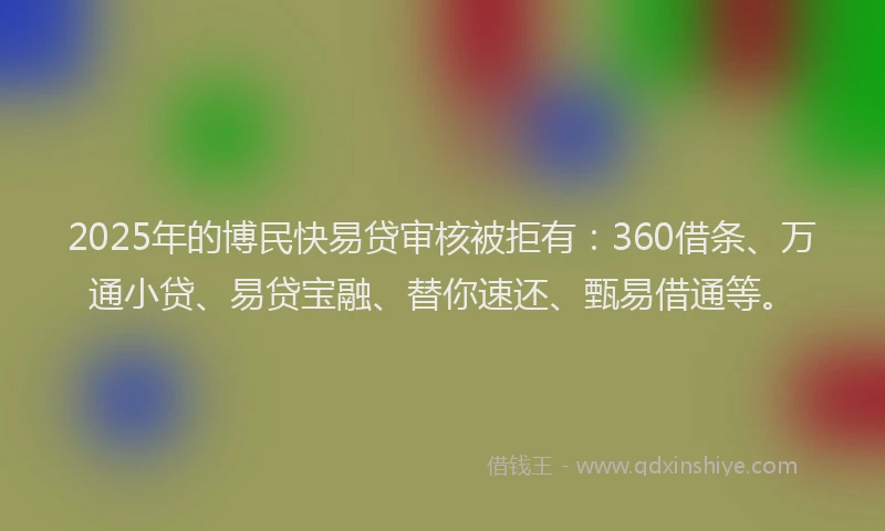 2025年的博民快易贷审核被拒有：360借条、万通小贷、易贷宝融、替你速还、甄易借通等。