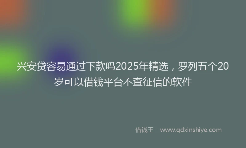 兴安贷容易通过下款吗2025年精选，罗列五个20岁可以借钱平台不查征信的软件