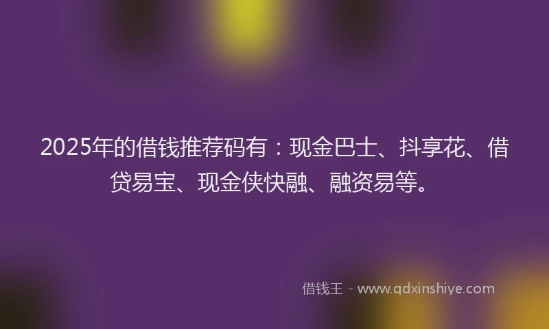 2025年的借钱推荐码有：现金巴士、抖享花、借贷易宝、现金侠快融、融资易等。