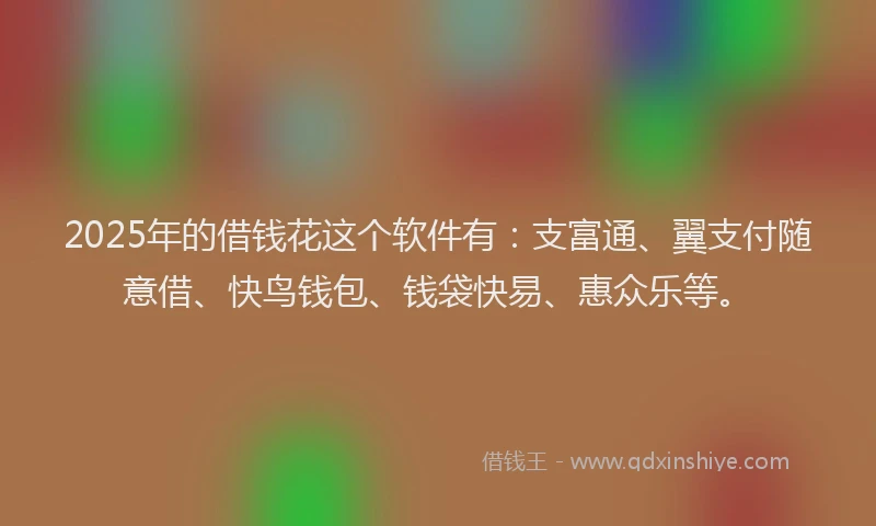 2025年的借钱花这个软件有：支富通、翼支付随意借、快鸟钱包、钱袋快易、惠众乐等。
