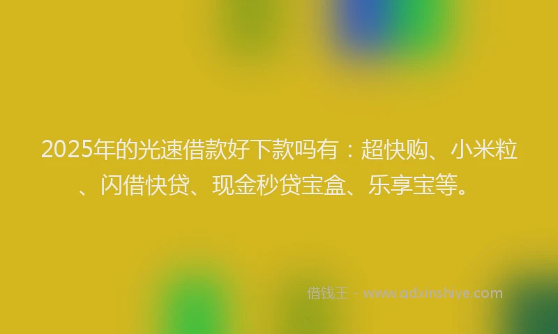 2025年的光速借款好下款吗有：超快购、小米粒、闪借快贷、现金秒贷宝盒、乐享宝等。