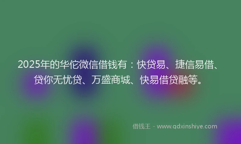 2025年的华佗微信借钱有：快贷易、捷信易借、贷你无忧贷、万盛商城、快易借贷融等。