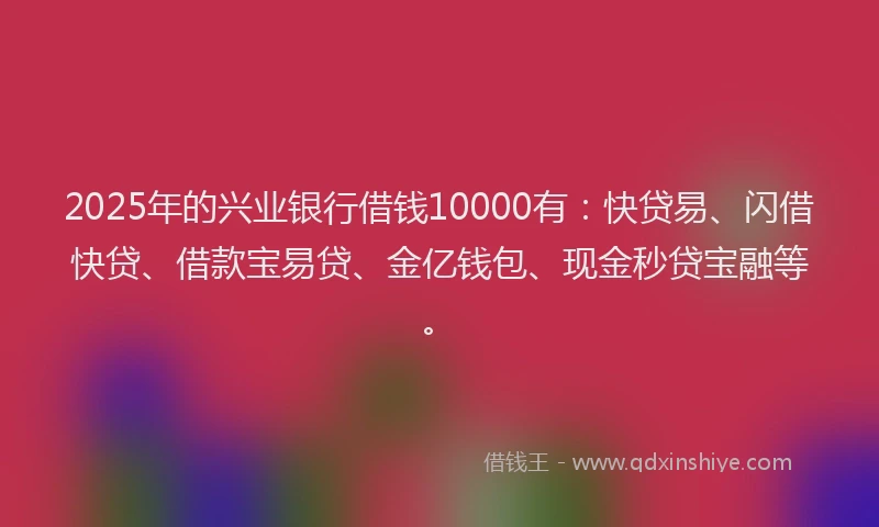2025年的兴业银行借钱10000有：快贷易、闪借快贷、借款宝易贷、金亿钱包、现金秒贷宝融等。