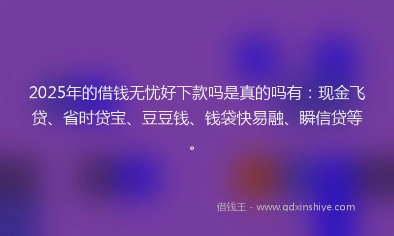 2025年的借钱无忧好下款吗是真的吗有：现金飞贷、省时贷宝、豆豆钱、钱袋快易融、瞬信贷等。