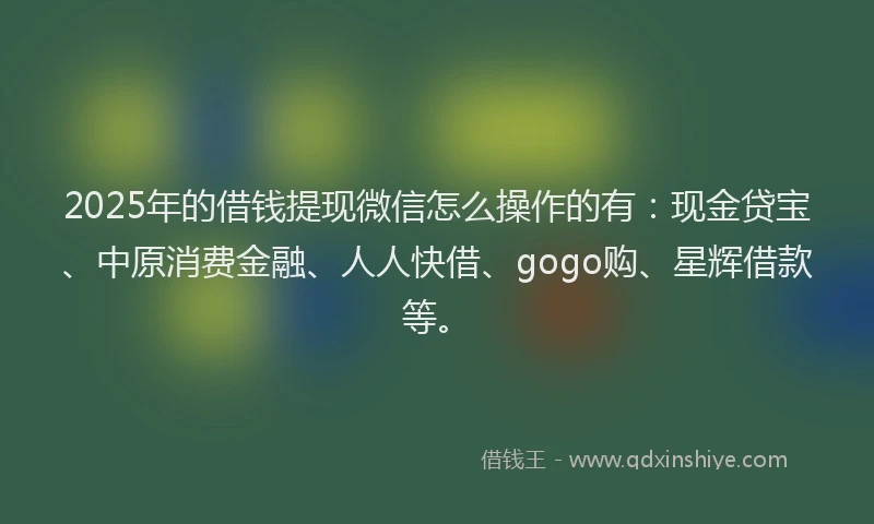 2025年的借钱提现微信怎么操作的有：现金贷宝、中原消费金融、人人快借、gogo购、星辉借款等。