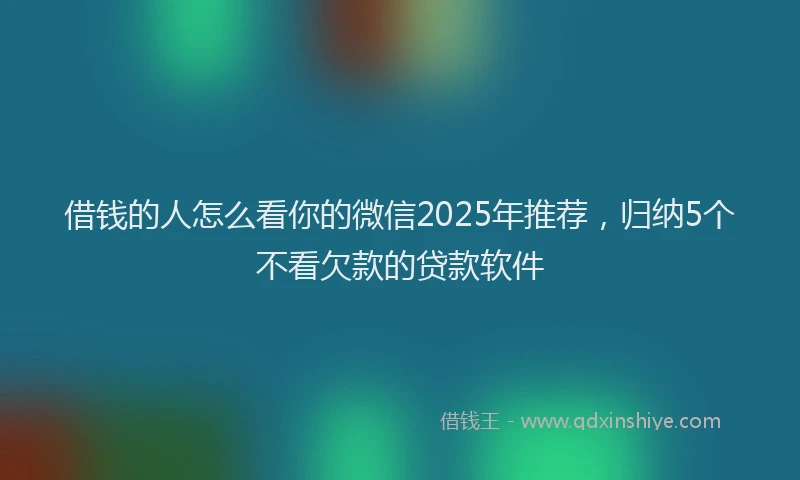 借钱的人怎么看你的微信2025年推荐，归纳5个不看欠款的贷款软件