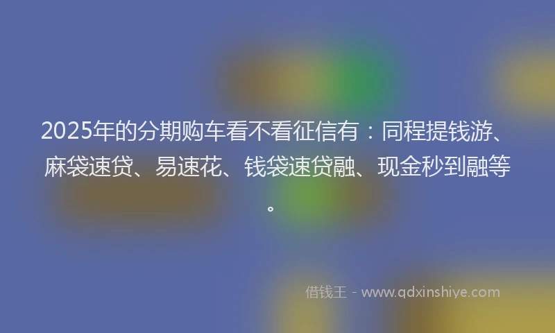 2025年的分期购车看不看征信有：同程提钱游、麻袋速贷、易速花、钱袋速贷融、现金秒到融等。