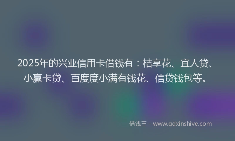 2025年的兴业信用卡借钱有：桔享花、宜人贷、小赢卡贷、百度度小满有钱花、信贷钱包等。