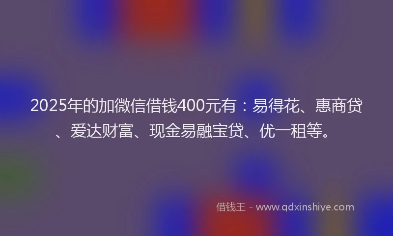 2025年的加微信借钱400元有：易得花、惠商贷、爱达财富、现金易融宝贷、优一租等。