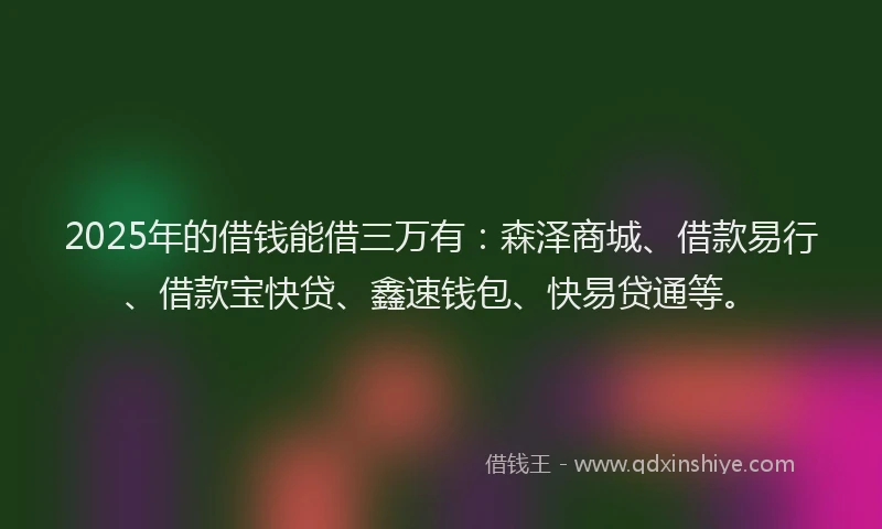 2025年的借钱能借三万有：森泽商城、借款易行、借款宝快贷、鑫速钱包、快易贷通等。