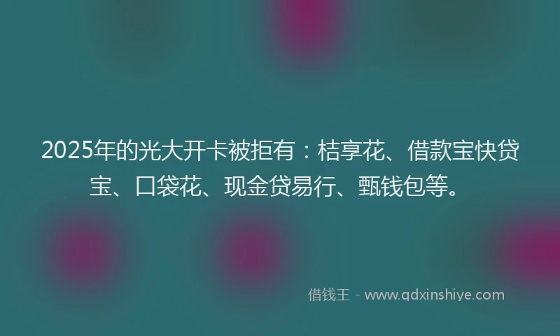 2025年的光大开卡被拒有：桔享花、借款宝快贷宝、口袋花、现金贷易行、甄钱包等。