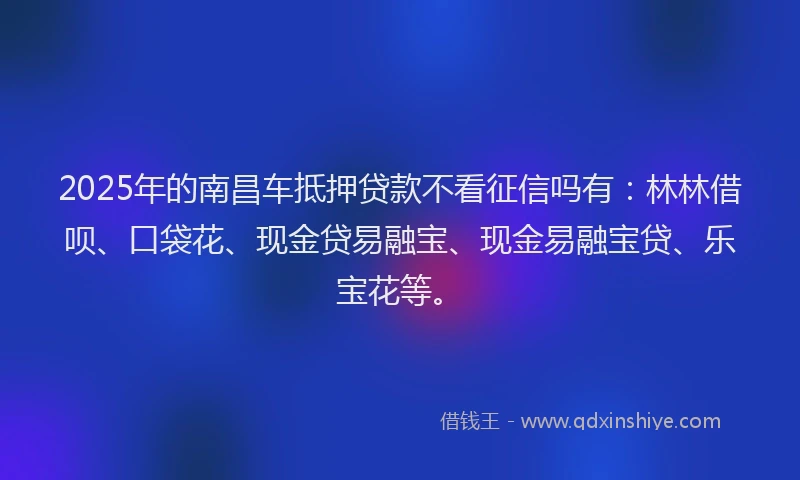 2025年的南昌车抵押贷款不看征信吗有：林林借呗、口袋花、现金贷易融宝、现金易融宝贷、乐宝花等。