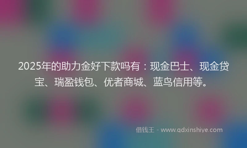 2025年的助力金好下款吗有：现金巴士、现金贷宝、瑞盈钱包、优者商城、蓝鸟信用等。