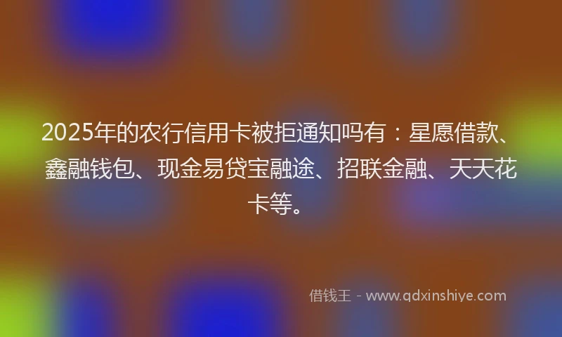 2025年的农行信用卡被拒通知吗有：星愿借款、鑫融钱包、现金易贷宝融途、招联金融、天天花卡等。