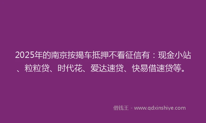 2025年的南京按揭车抵押不看征信有：现金小站、粒粒贷、时代花、爱达速贷、快易借速贷等。