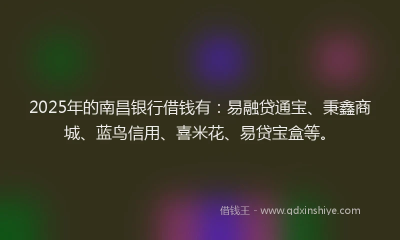 2025年的南昌银行借钱有：易融贷通宝、秉鑫商城、蓝鸟信用、喜米花、易贷宝盒等。