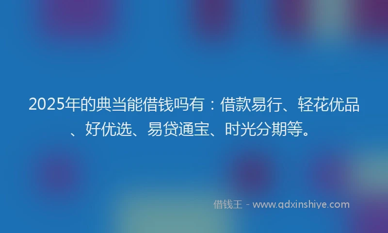 2025年的典当能借钱吗有：借款易行、轻花优品、好优选、易贷通宝、时光分期等。