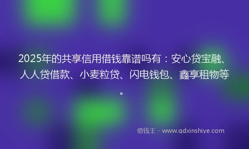 2025年的共享信用借钱靠谱吗有:安心贷宝融、人人贷借款、小麦粒贷、闪电钱包、鑫享租物等。