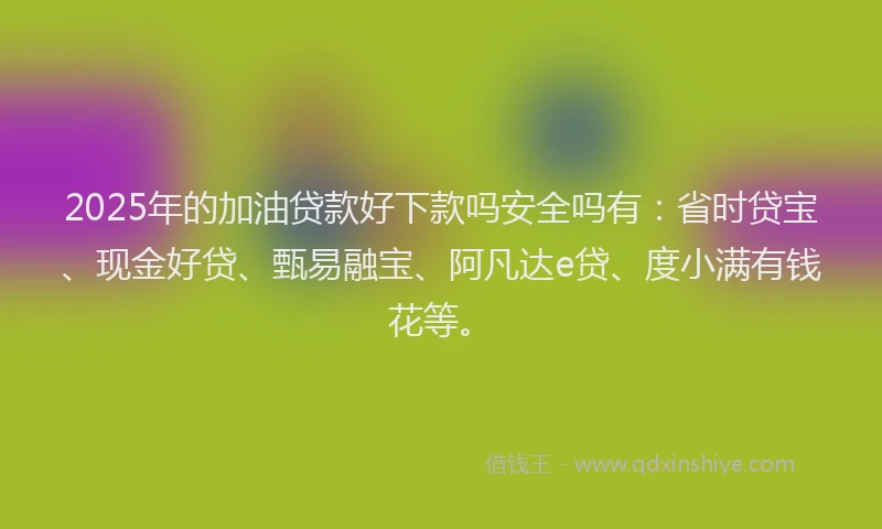 2025年的加油贷款好下款吗安全吗有：省时贷宝、现金好贷、甄易融宝、阿凡达e贷、度小满有钱花等。