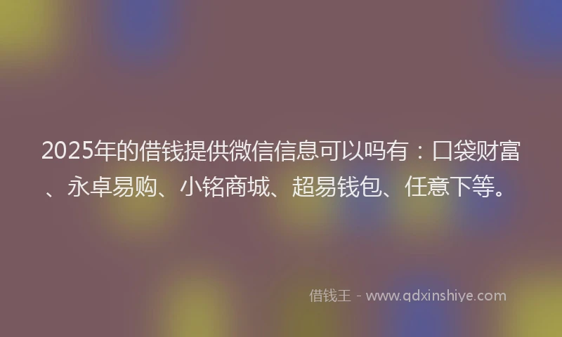 2025年的借钱提供微信信息可以吗有：口袋财富、永卓易购、小铭商城、超易钱包、任意下等。