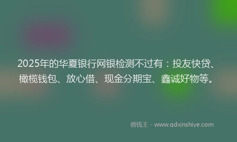 2025年的华夏银行网银检测不过有：投友快贷、橄榄钱包、放心借、现金分期宝、鑫诚好物等。