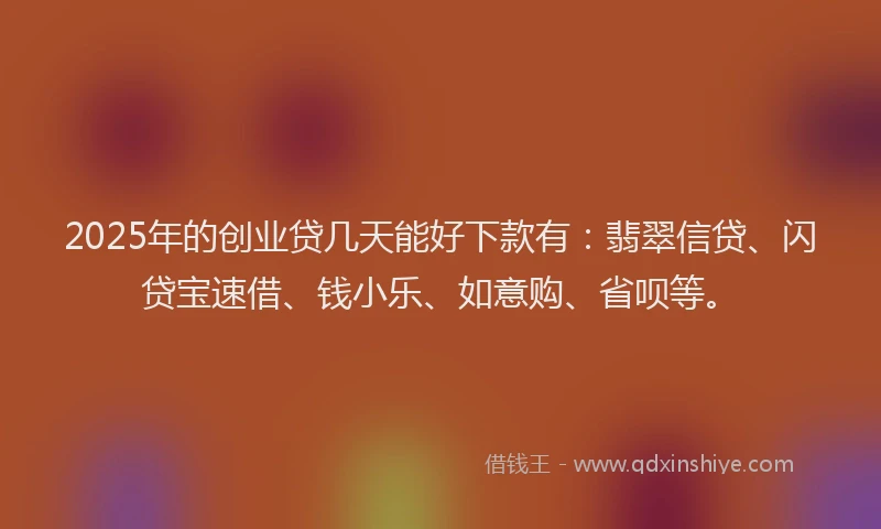 2025年的创业贷几天能好下款有：翡翠信贷、闪贷宝速借、钱小乐、如意购、省呗等。