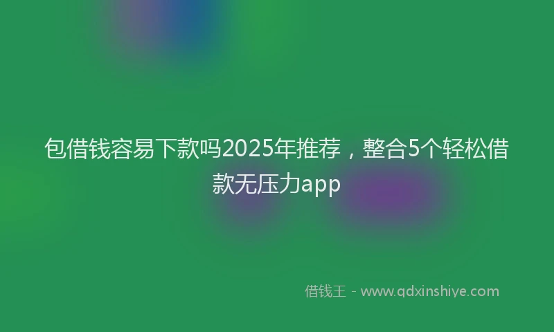 包借钱容易下款吗2025年推荐，整合5个轻松借款无压力app