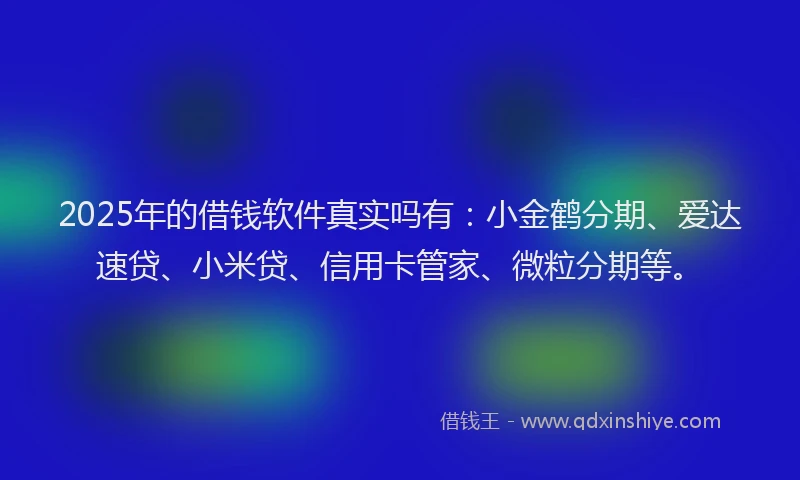 2025年的借钱软件真实吗有：小金鹤分期、爱达速贷、小米贷、信用卡管家、微粒分期等。